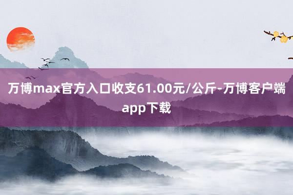 万博max官方入口收支61.00元/公斤-万博客户端app下载