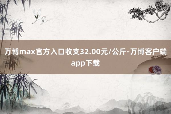 万博max官方入口收支32.00元/公斤-万博客户端app下载