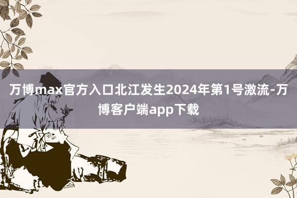 万博max官方入口北江发生2024年第1号激流-万博客户端app下载
