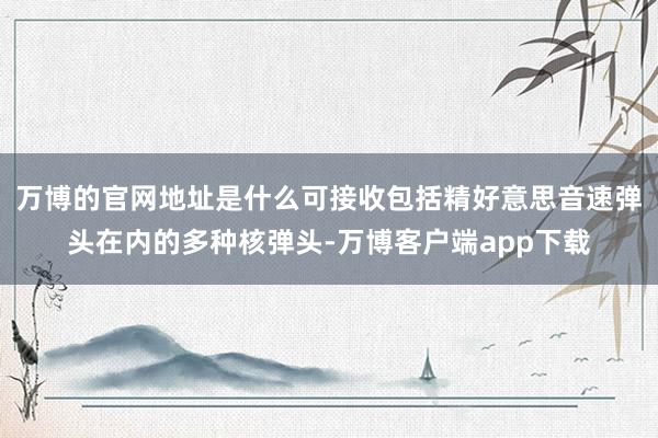 万博的官网地址是什么可接收包括精好意思音速弹头在内的多种核弹头-万博客户端app下载