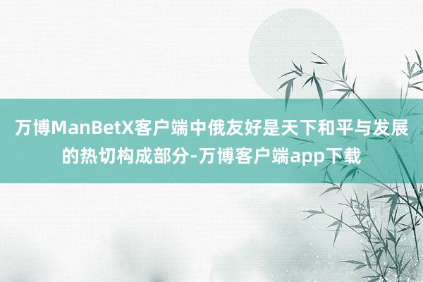 万博ManBetX客户端中俄友好是天下和平与发展的热切构成部分-万博客户端app下载