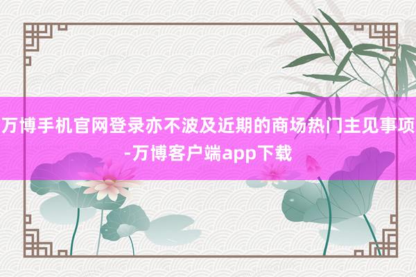 万博手机官网登录亦不波及近期的商场热门主见事项-万博客户端app下载
