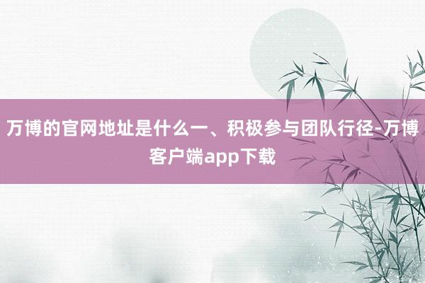 万博的官网地址是什么一、积极参与团队行径-万博客户端app下载