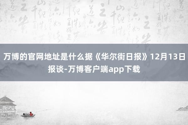 万博的官网地址是什么据《华尔街日报》12月13日报谈-万博客户端app下载