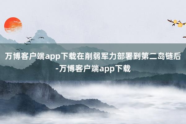 万博客户端app下载在削弱军力部署到第二岛链后-万博客户端app下载