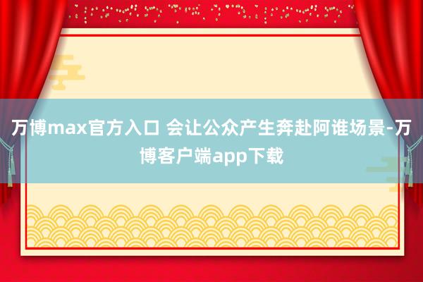 万博max官方入口 会让公众产生奔赴阿谁场景-万博客户端app下载