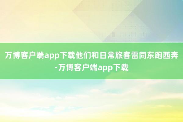 万博客户端app下载他们和日常旅客雷同东跑西奔-万博客户端app下载