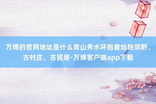 万博的官网地址是什么青山秀水环抱着灿艳郊野、古村庄、古民居-万博客户端app下载