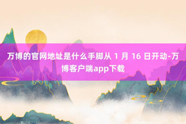 万博的官网地址是什么手脚从 1 月 16 日开动-万博客户端app下载