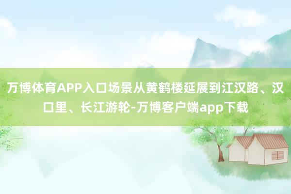 万博体育APP入口场景从黄鹤楼延展到江汉路、汉口里、长江游轮-万博客户端app下载