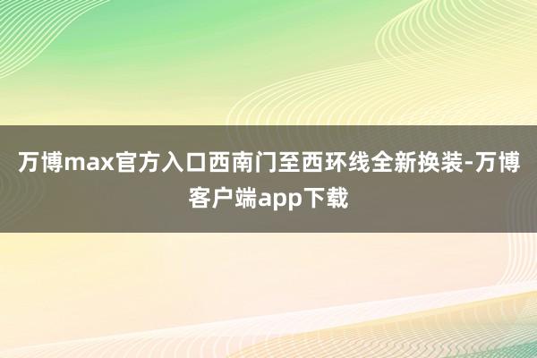万博max官方入口西南门至西环线全新换装-万博客户端app下载