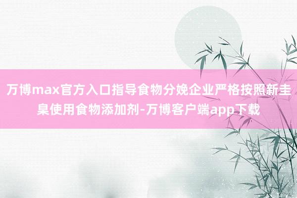 万博max官方入口指导食物分娩企业严格按照新圭臬使用食物添加剂-万博客户端app下载