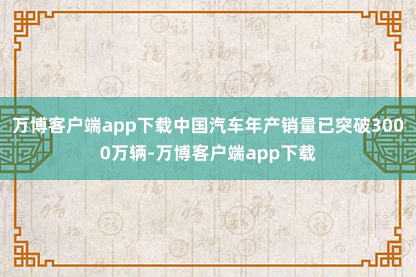 万博客户端app下载中国汽车年产销量已突破3000万辆-万博客户端app下载