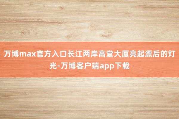 万博max官方入口长江两岸高堂大厦亮起漂后的灯光-万博客户端app下载