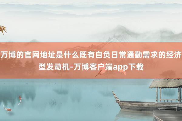 万博的官网地址是什么既有自负日常通勤需求的经济型发动机-万博客户端app下载