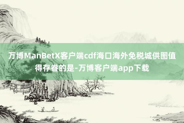 万博ManBetX客户端cdf海口海外免税城供图值得存眷的是-万博客户端app下载