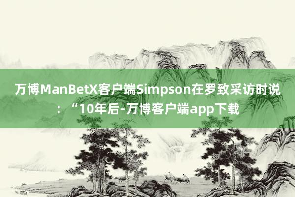 万博ManBetX客户端Simpson在罗致采访时说：“10年后-万博客户端app下载