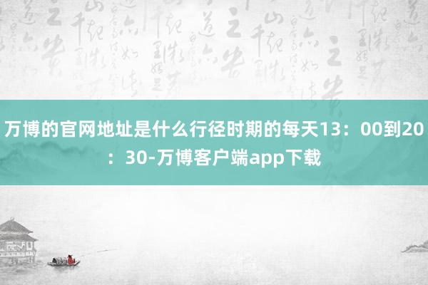 万博的官网地址是什么行径时期的每天13：00到20：30-万博客户端app下载
