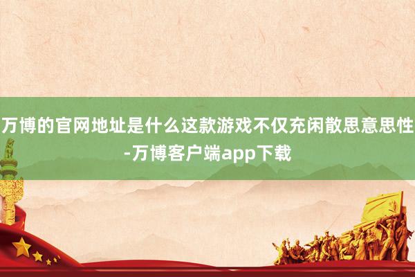 万博的官网地址是什么这款游戏不仅充闲散思意思性-万博客户端app下载