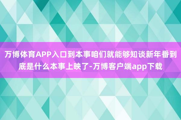 万博体育APP入口到本事咱们就能够知谈新年番到底是什么本事上映了-万博客户端app下载