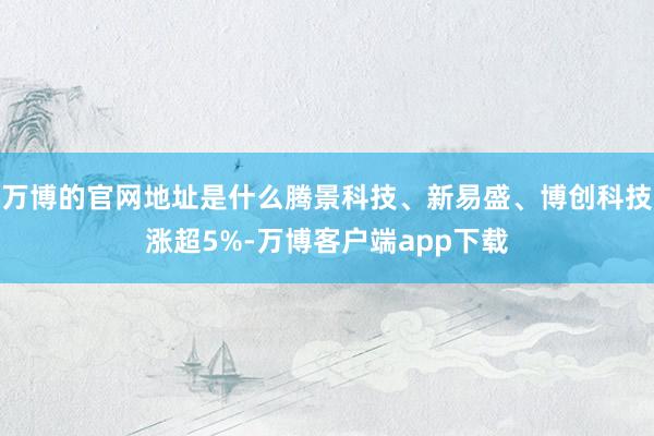 万博的官网地址是什么腾景科技、新易盛、博创科技涨超5%-万博客户端app下载