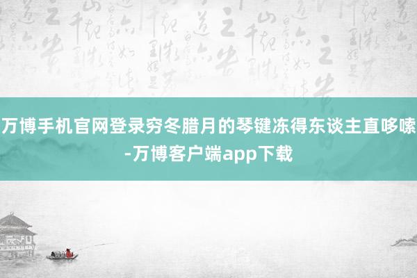 万博手机官网登录穷冬腊月的琴键冻得东谈主直哆嗦-万博客户端app下载
