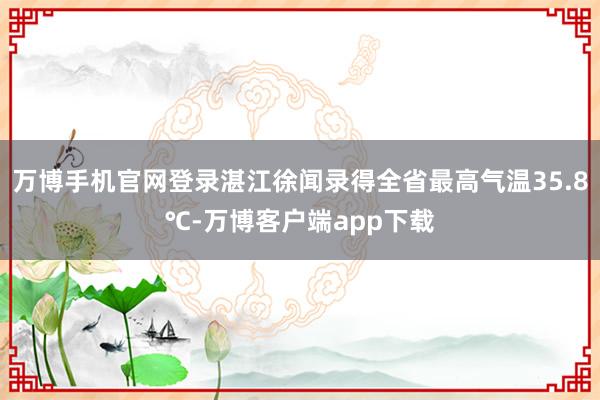 万博手机官网登录湛江徐闻录得全省最高气温35.8℃-万博客户端app下载