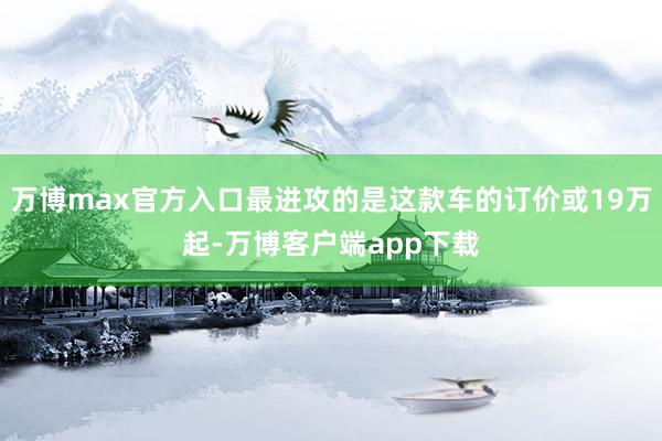 万博max官方入口最进攻的是这款车的订价或19万起-万博客户端app下载