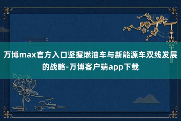 万博max官方入口坚握燃油车与新能源车双线发展的战略-万博客户端app下载