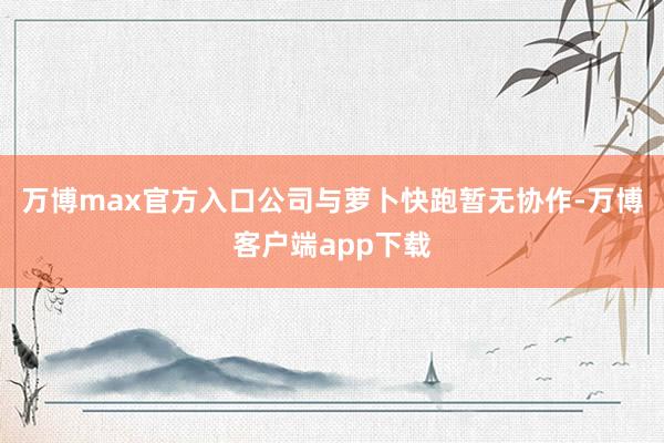 万博max官方入口公司与萝卜快跑暂无协作-万博客户端app下载