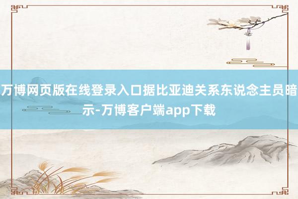 万博网页版在线登录入口据比亚迪关系东说念主员暗示-万博客户端app下载
