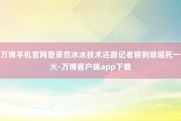 万博手机官网登录范冰冰技术还跟记者聊到琼瑶死一火-万博客户端app下载