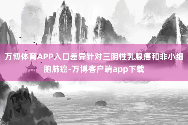 万博体育APP入口差异针对三阴性乳腺癌和非小细胞肺癌-万博客户端app下载