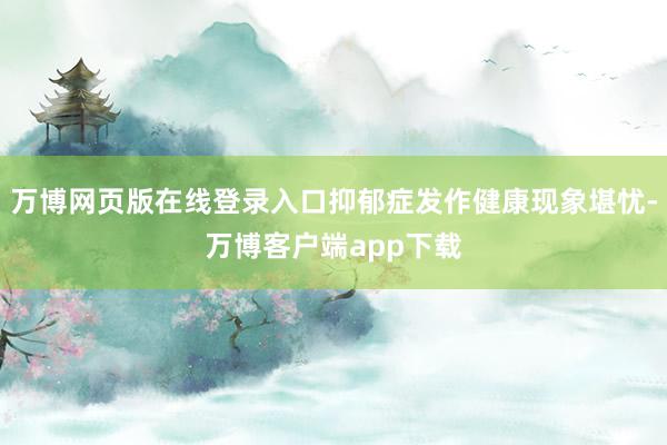 万博网页版在线登录入口抑郁症发作健康现象堪忧-万博客户端app下载