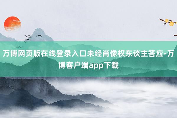 万博网页版在线登录入口未经肖像权东谈主答应-万博客户端app下载