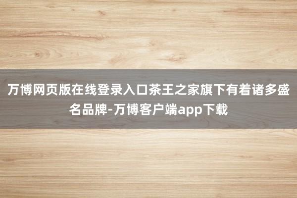 万博网页版在线登录入口　　茶王之家旗下有着诸多盛名品牌-万博客户端app下载