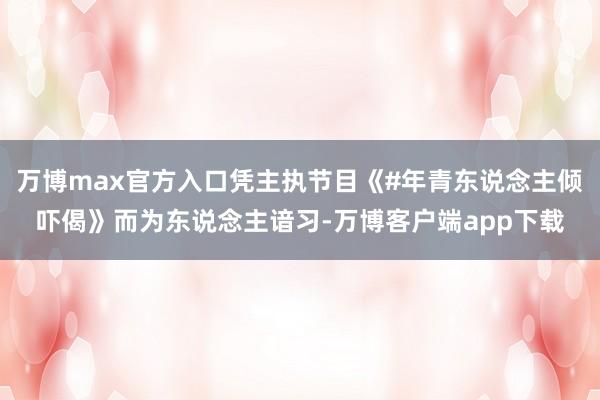 万博max官方入口凭主执节目《#年青东说念主倾吓偈》而为东说念主谙习-万博客户端app下载