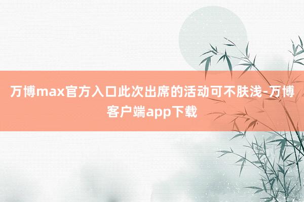万博max官方入口此次出席的活动可不肤浅-万博客户端app下载