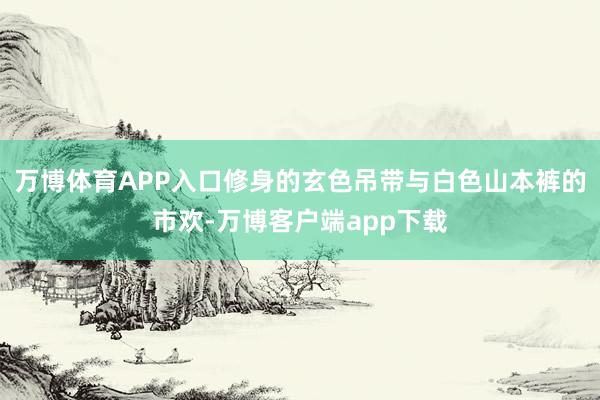 万博体育APP入口修身的玄色吊带与白色山本裤的市欢-万博客户端app下载