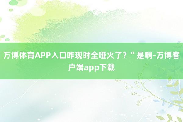 万博体育APP入口咋现时全哑火了？”是啊-万博客户端app下载