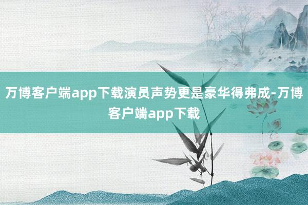 万博客户端app下载演员声势更是豪华得弗成-万博客户端app下载