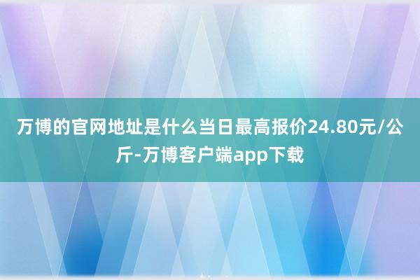 万博的官网地址是什么当日最高报价24.80元/公斤-万博客户端app下载