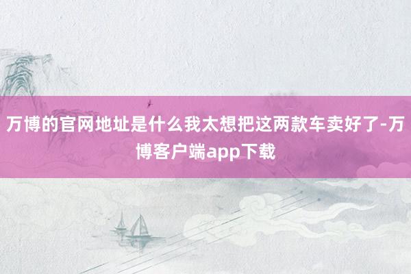 万博的官网地址是什么我太想把这两款车卖好了-万博客户端app下载
