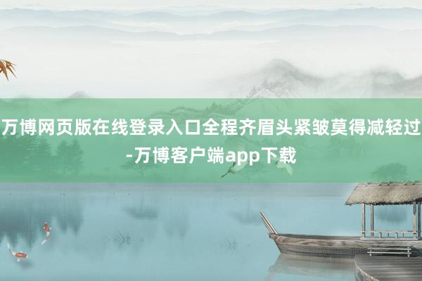 万博网页版在线登录入口全程齐眉头紧皱莫得减轻过-万博客户端app下载