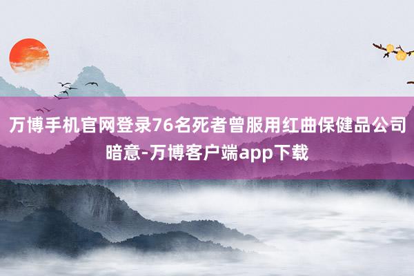 万博手机官网登录76名死者曾服用红曲保健品公司暗意-万博客户端app下载