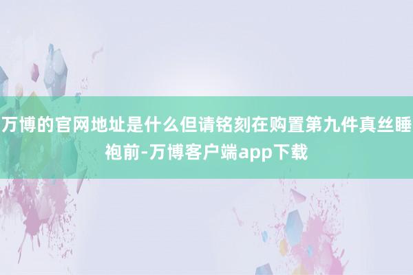 万博的官网地址是什么但请铭刻在购置第九件真丝睡袍前-万博客户端app下载