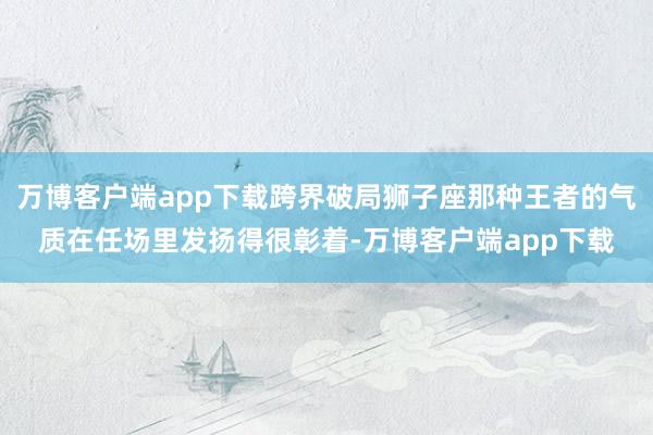 万博客户端app下载跨界破局狮子座那种王者的气质在任场里发扬得很彰着-万博客户端app下载