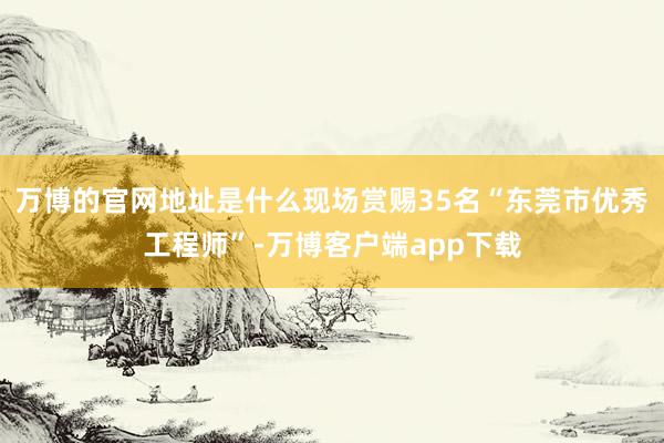 万博的官网地址是什么现场赏赐35名“东莞市优秀工程师”-万博客户端app下载