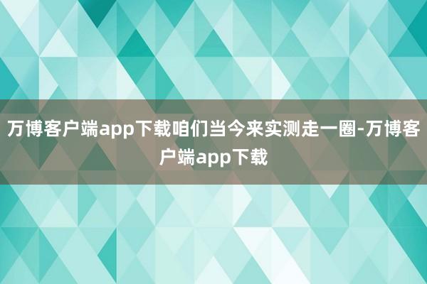 万博客户端app下载咱们当今来实测走一圈-万博客户端app下载
