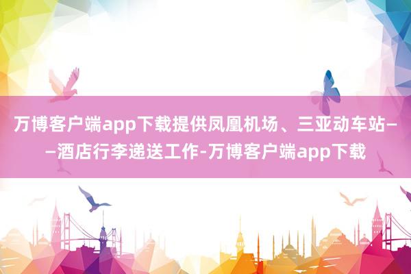 万博客户端app下载提供凤凰机场、三亚动车站——酒店行李递送工作-万博客户端app下载